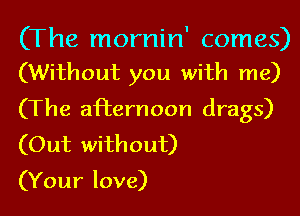 (The mornin' comes)
(Without you with me)

(The afternoon drags)
(Out without)

(Your love)
