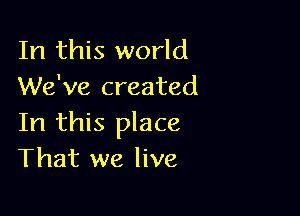 In this world
We've created

In this place
That we live