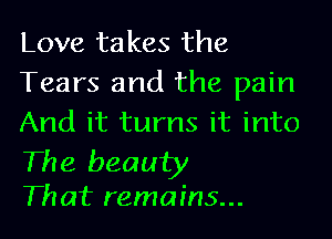 Love takes the
Tears and the pain
And it turns it into

The beauty
Th at remains...