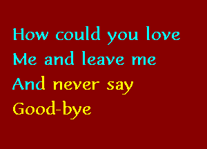 How could you love
Me and leave me

And never say
Good-bye