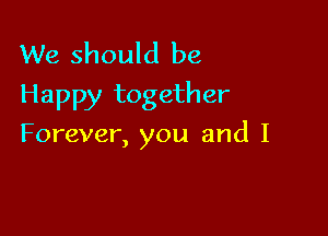 We should be
Happy together

Forever, you and I