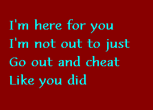 I'm here for you

I'm not out to just
Go out and cheat

Like you did