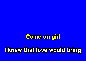 Come on girl

I knew that love would bring