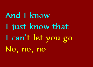 And I know
I just know that

I can't let you go

No, no, no