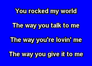 You rocked my world
The way you talk to me

The way you're lovin' me

The way you give it to me