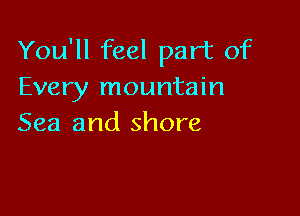 You'll feel part of
Every mountain

Sea and shore