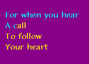 For when you hear
A call

To follow
Your heart