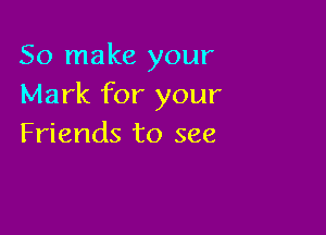 So make your
Mark for your

Friends to see
