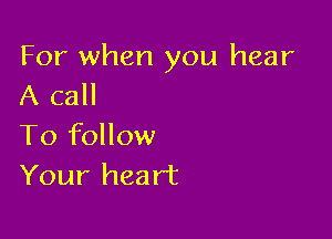 For when you hear
A call

To follow
Your heart