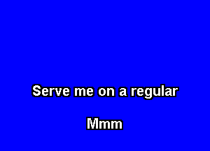 Serve me on a regular

Mmm