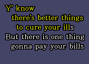 Y, know
thereos better things
to cure your ills
But there is one thing
gonna pay your bills

g
