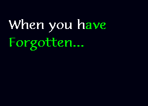 When you have
Forgotten...