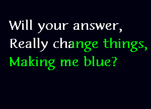Will your answer,
Really change things,

Making me blue?