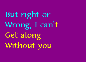 But right or
Wrong, I can't

Get along
Without you