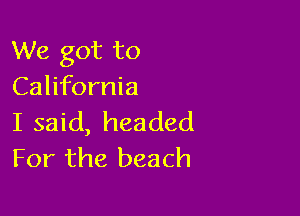 We got to
California

I said, headed
For the beach