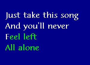 Just take this song
And you'll never

Feel left
All alone