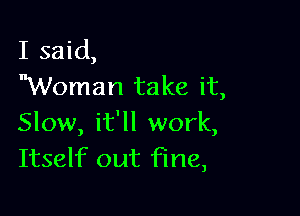 I said,
Woman take it,

Slow, it'll work,
Itself out fine,