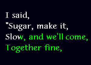 I said,
Sugar, make it,

Slow, and we'll come,
Together fine,