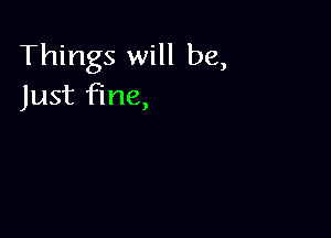 Things will be,
Just fine,