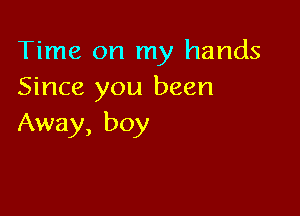 Time on my hands
Since you been

Away, boy