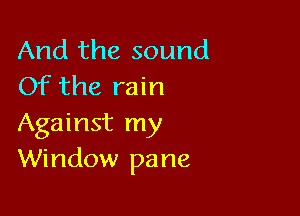 And the sound
Of the rain

Against my
Window pane