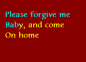 Please forgive me
Baby, and come

On home