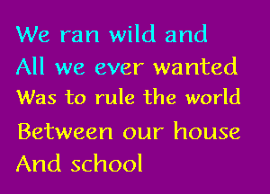We ran wild and
All we ever wanted
Was to rule the world

Between our house
And school