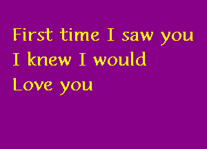 First time I saw you
I knew I would

Love you