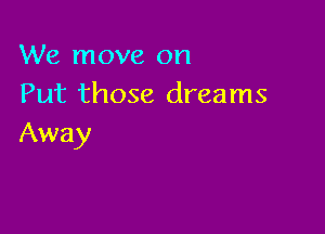We move on
Put those dreams

Away