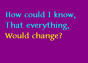 How could I know,
That everything,

Would change?