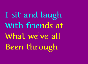 I sit and laugh
With friends at

What we've all
Been through