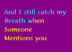And I still catch my
Breath when

Someone
Mentions you