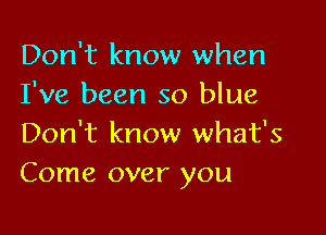 Don't know when
I've been so blue

Don't know what's
Come over you