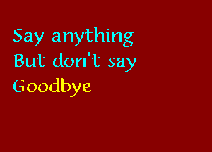 Say anything
But don't say

Goodbye