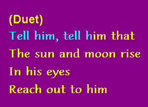 (Duet)
Tell him, tell him that

The sun and moon rise

In his eyes

Reach out to him