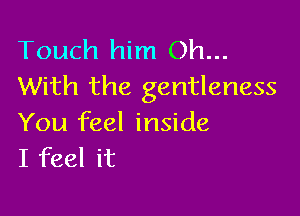Touch him Oh...
With the gentleness

You feel inside
I feel it