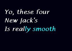 Y0, these four
New jack's

15 reaHy smooth