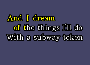 And I dream
of the things F11 do

With a subway token