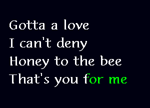 Gotta a love
I can't deny

Honey to the bee
That's you for me