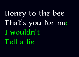 Honey to the bee
That's you for me

I wouldn't
Tell a lie
