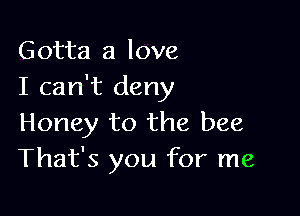 Gotta a love
I can't deny

Honey to the bee
That's you for me