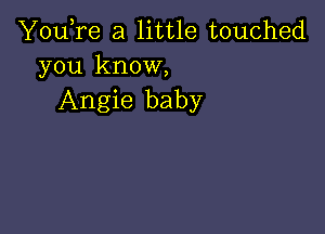 You,re a little touched
you know,

Angie baby