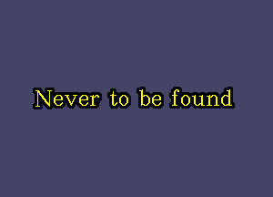 Never to be found