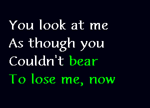 You look at me
As though you

Couldn't bear
To lose me, now