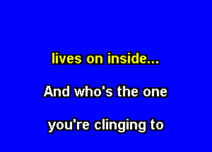 lives on inside...

And who's the one

you're clinging to