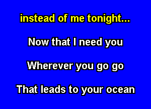 instead of me tonight...
Now that I need you

Wherever you go go

That leads to your ocean
