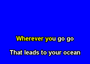 Wherever you go go

That leads to your ocean