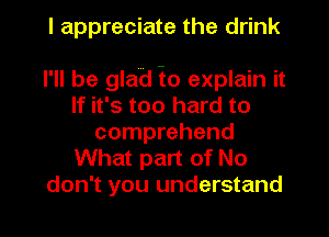 I appreciate the drink

I'll be glad io explain it
If it's too hard to
comprehend
What part of No
don't you understand
