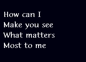 How can I
Make you see

What matters
Most to me