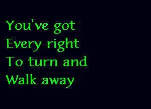 You've got
Every right

To turn and
Walk away